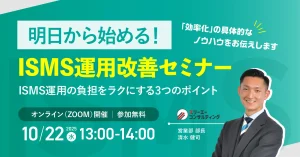 【10/22(水) 13:00-14:00開催】もうムリ…から卒業!明日から始める【即実践】ISMS運用改善セミナー ~ ISMSの専門家が解説。ムダを削り、効果を最大化する3つの秘訣 ~